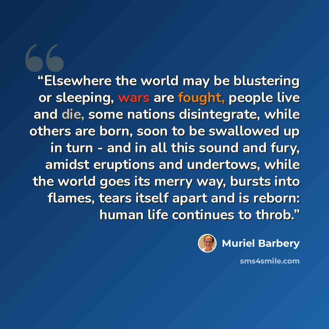 “Elsewhere the world may be blustering or sleeping, wars are fought, people live and die, some nations disintegrate, while others are born, soon to be swallowed up in turn - and in all this sound and fury, amidst eruptions and undertows, while the world goes its merry way, bursts into flames, tears…” quote by Muriel Barbery