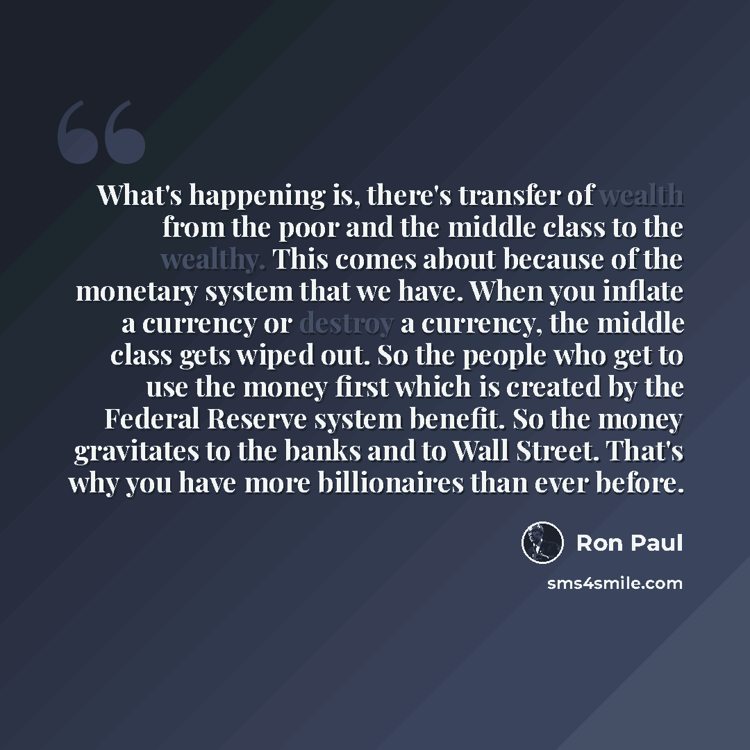 “What's happening is, there's transfer of wealth from the poor and the middle class to the wealthy. This comes about because of the monetary system that we have. When you inflate a currency or destroy a currency, the middle class gets wiped out. So the people who get to use the money first which is…” quote by Ron Paul