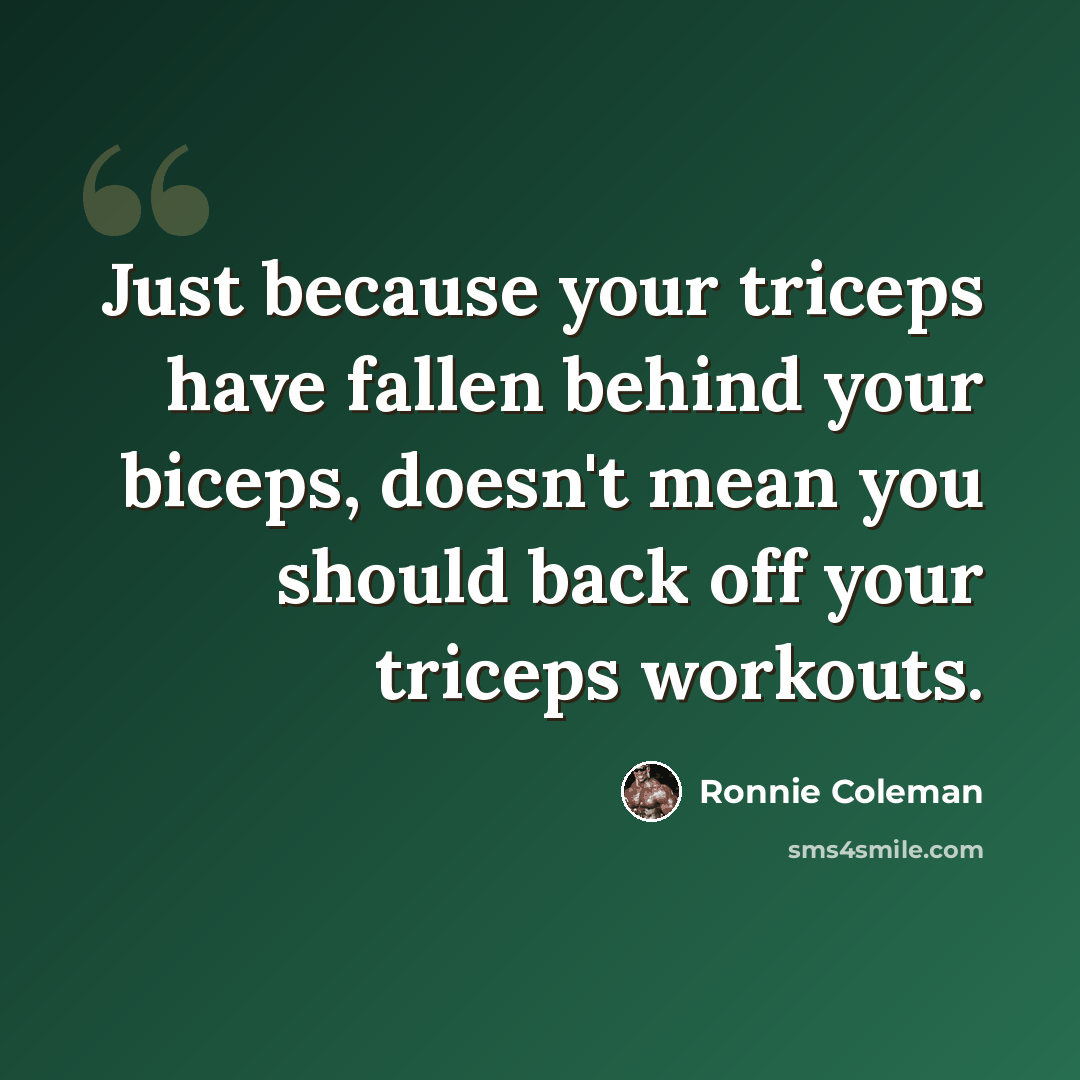 “Just because your triceps have fallen behind your biceps, doesn't mean you should back off your triceps workouts.” quote by Ronnie Coleman