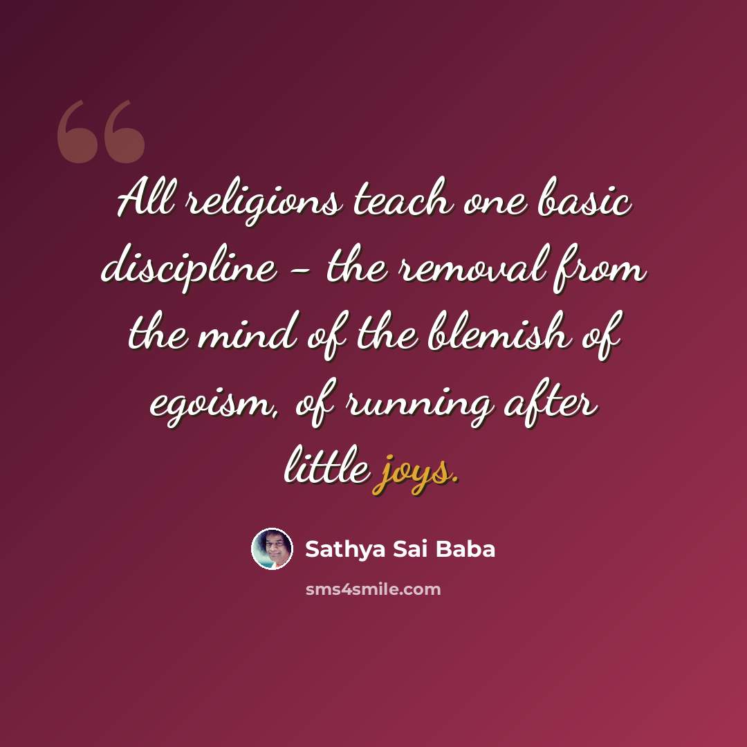 “All religions teach one basic discipline - the removal from the mind of the blemish of egoism, of running after little joys.” quote by Sathya Sai Baba
