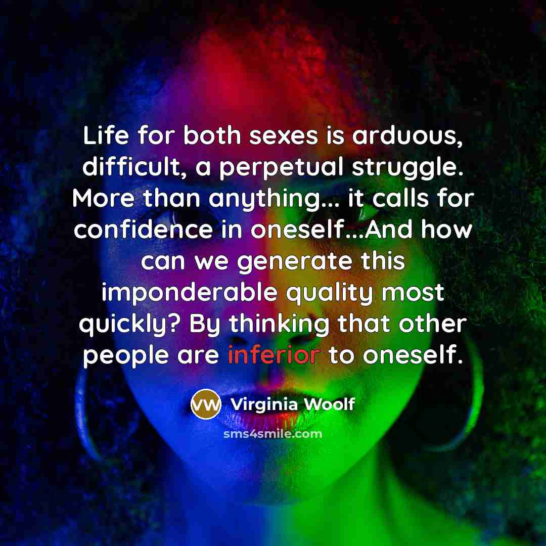 “Life for both sexes is arduous, difficult, a perpetual struggle. More than anything... it calls for confidence in oneself...And how can we generate this imponderable quality most quickly? By thinking that other people are inferior to oneself.” quote by Virginia Woolf
