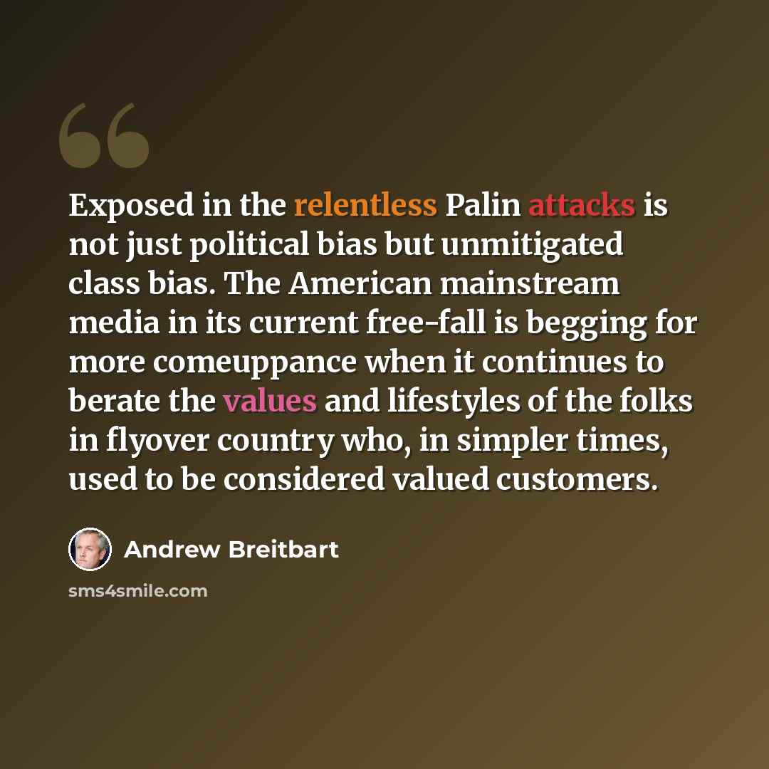 “Exposed in the relentless Palin attacks is not just political bias but unmitigated class bias. The American mainstream media in its current free-fall is begging for more comeuppance when it continues to berate the values and lifestyles of the folks in flyover country who, in simpler times, used to…” quote by Andrew Breitbart