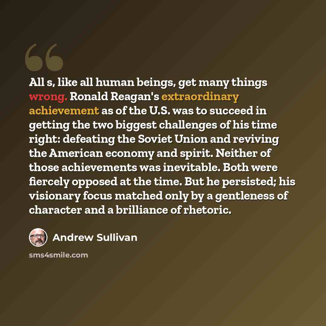 “All s, like all human beings, get many things wrong. Ronald Reagan's extraordinary achievement as of the U.S. was to succeed in getting the two biggest challenges of his time right: defeating the Soviet Union and reviving the American economy and spirit. Neither of those achievements was…” quote by Andrew Sullivan