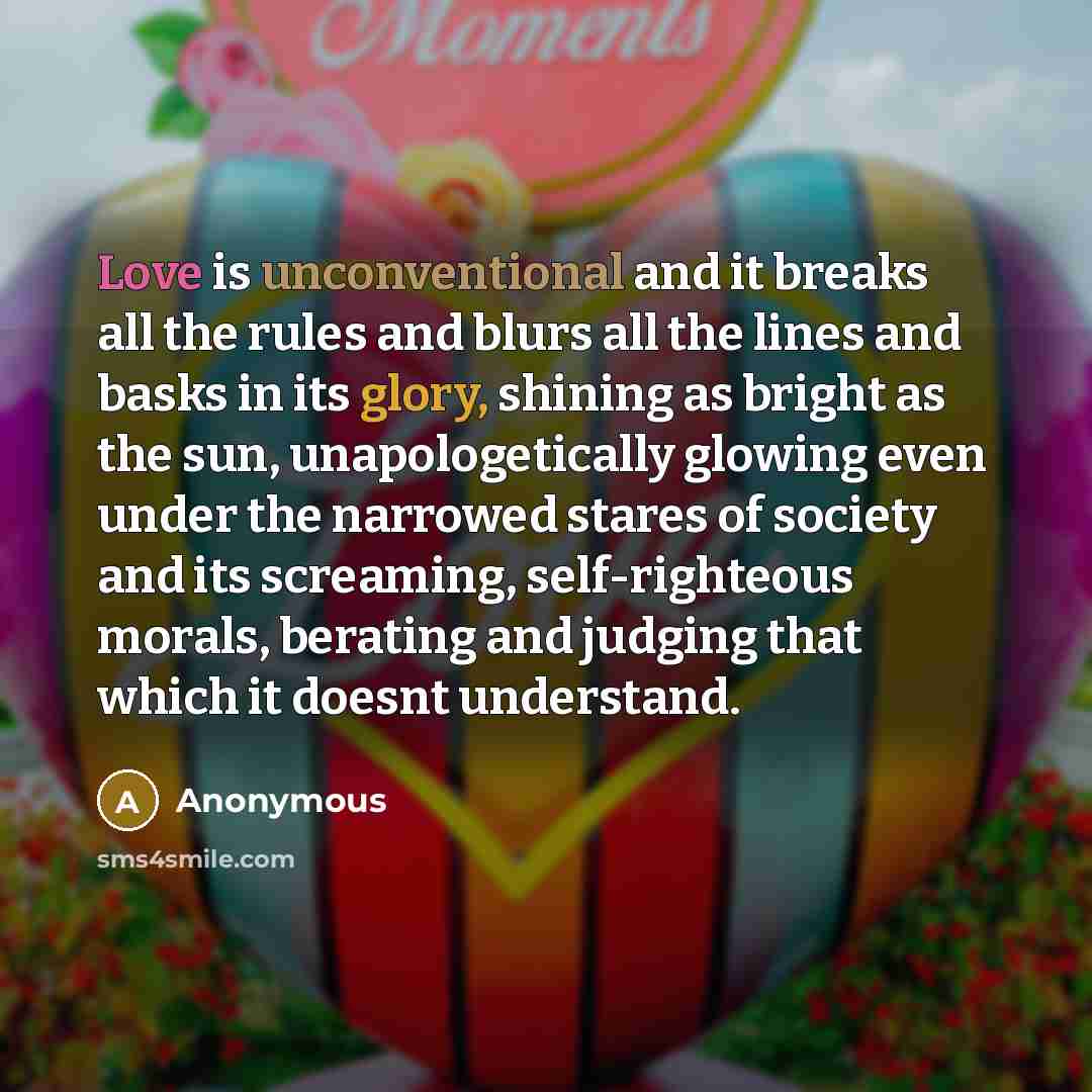 “Love is unconventional and it breaks all the rules and blurs all the lines and basks in its glory, shining as bright as the sun, unapologetically glowing even under the narrowed stares of society and its screaming, self-righteous morals, berating and judging that which it doesnt understand.” quote by Anonymous
