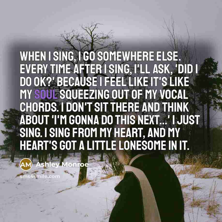 “When I sing, I go somewhere else. Every time after I sing, I'll ask, 'Did I do OK?' Because I feel like it's like my soul squeezing out of my vocal chords. I don't sit there and think about 'I'm gonna do this next...' I just sing. I sing from my heart, and my heart's got a little lonesome in it.” quote by Ashley Monroe