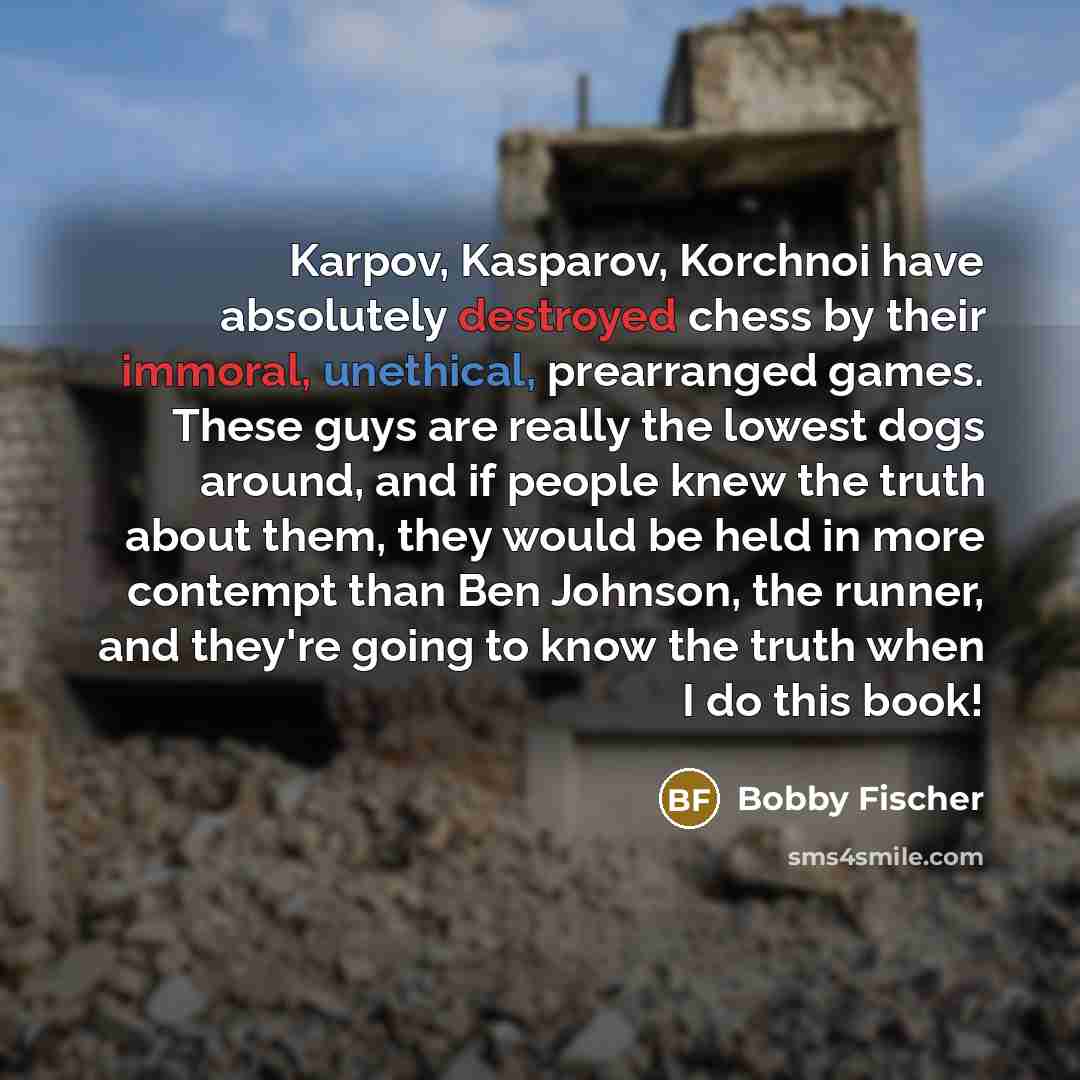 “Karpov, Kasparov, Korchnoi have absolutely destroyed chess by their immoral, unethical, prearranged games. These guys are really the lowest dogs around, and if people knew the truth about them, they would be held in more contempt than Ben Johnson, the runner, and they're going to know the truth…” quote by Bobby Fischer