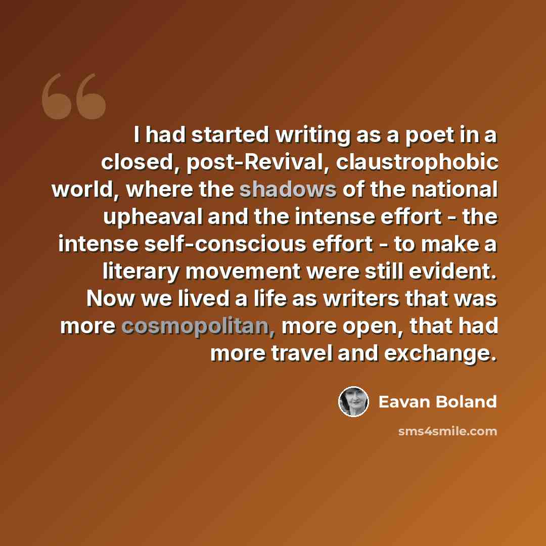 “I had started writing as a poet in a closed, post-Revival, claustrophobic world, where the shadows of the national upheaval and the intense effort - the intense self-conscious effort - to make a literary movement were still evident. Now we lived a life as writers that was more cosmopolitan, more…” quote by Eavan Boland
