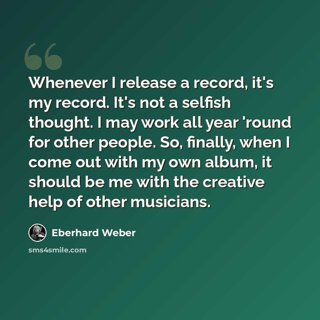 “Whenever I release a record, it's my record. It's not a selfish thought. I may work all year 'round for other people. So, finally, when I come out with my own album, it should be me with the creative help of other musicians.” quote by Eberhard Weber