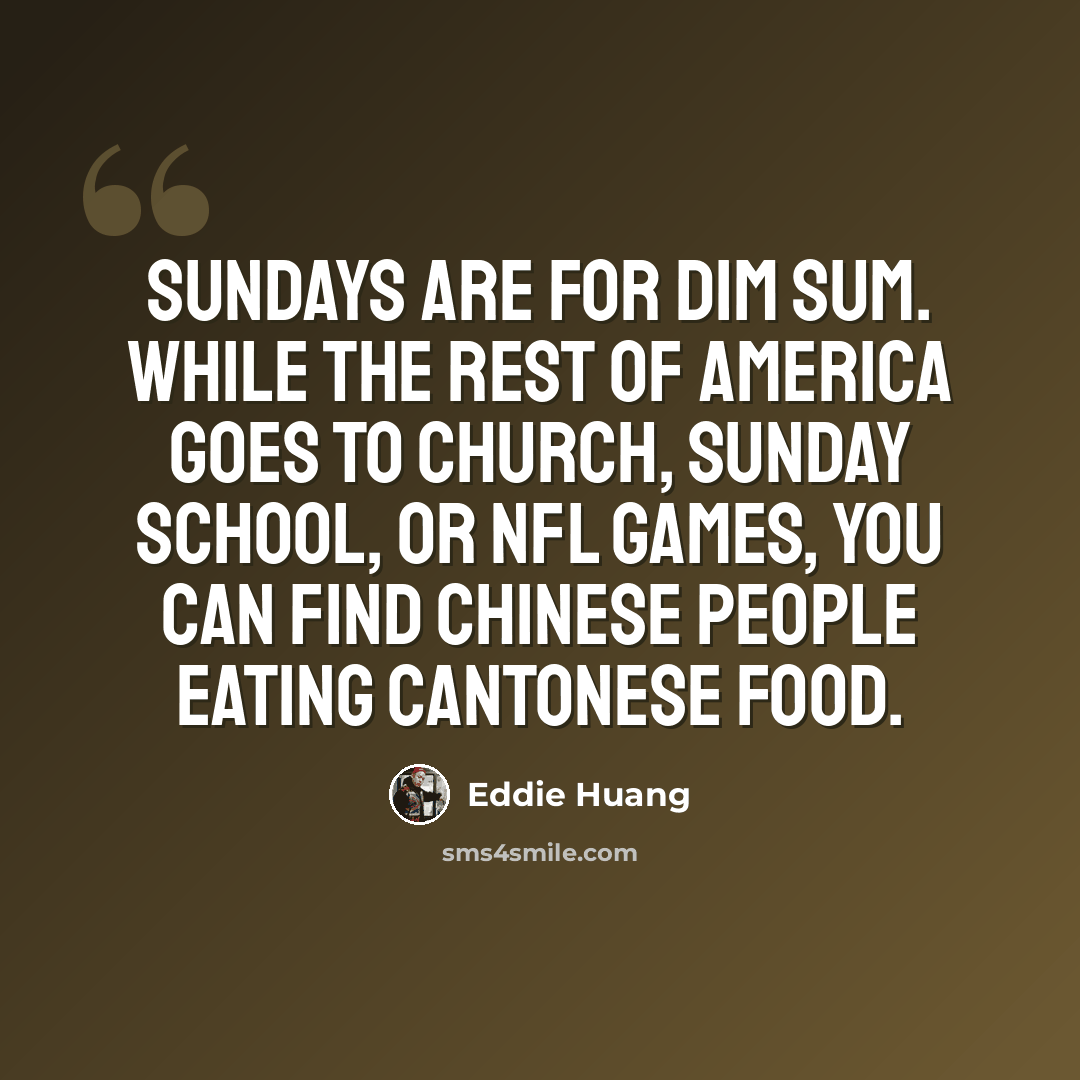 “Sundays are for Dim Sum. While the rest of America goes to church, Sunday School, or NFL games, you can find Chinese people eating Cantonese food.” quote by Eddie Huang