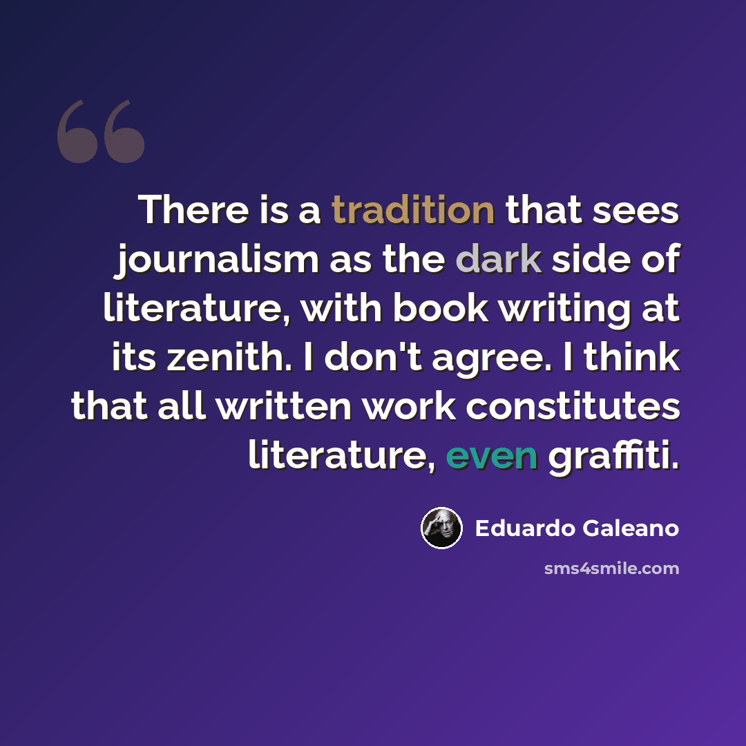 “There is a tradition that sees journalism as the dark side of literature, with book writing at its zenith. I don't agree. I think that all written work constitutes literature, even graffiti.” quote by Eduardo Galeano