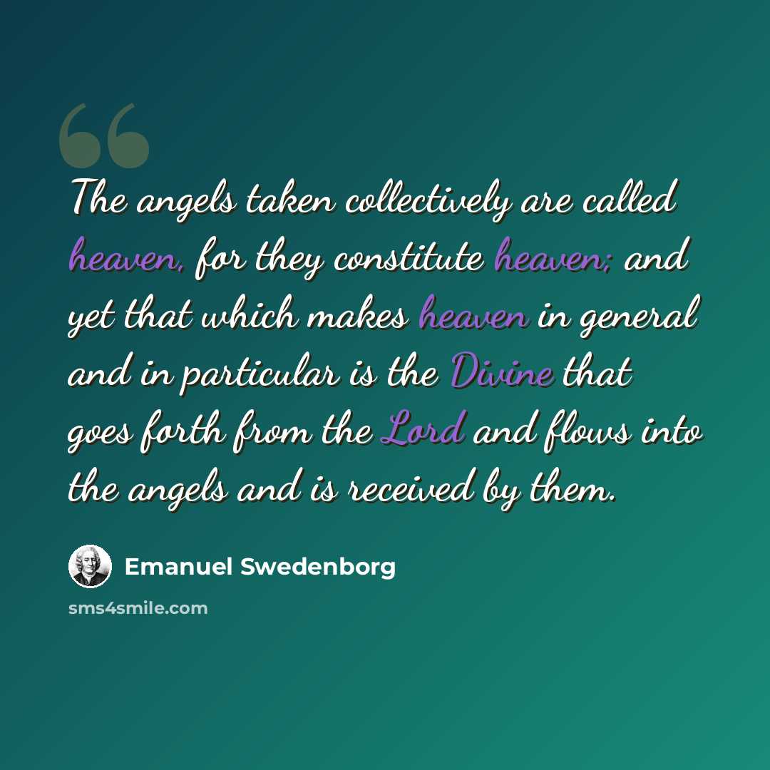 “The angels taken collectively are called heaven, for they constitute heaven; and yet that which makes heaven in general and in particular is the Divine that goes forth from the Lord and flows into the angels and is received by them.” quote by Emanuel Swedenborg