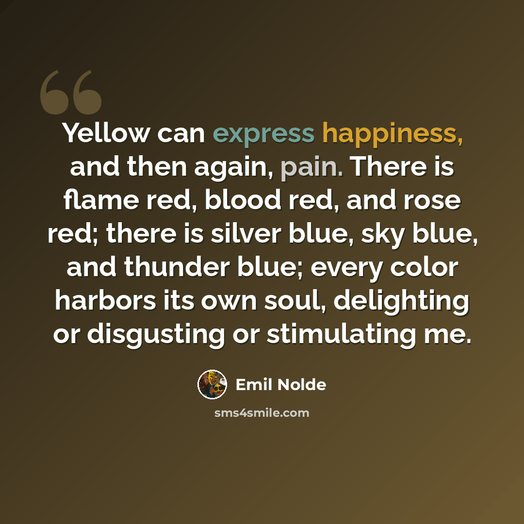 “Yellow can express happiness, and then again, pain. There is flame red, blood red, and rose red; there is silver blue, sky blue, and thunder blue; every color harbors its own soul, delighting or disgusting or stimulating me.” quote by Emil Nolde
