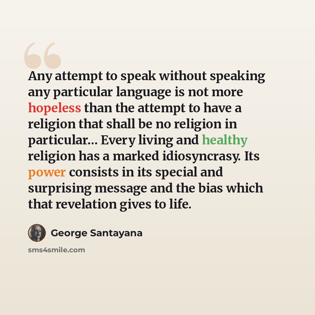 “Any attempt to speak without speaking any particular language is not more hopeless than the attempt to have a religion that shall be no religion in particular… Every living and healthy religion has a marked idiosyncrasy. Its power consists in its special and surprising message and the bias which…” quote by George Santayana