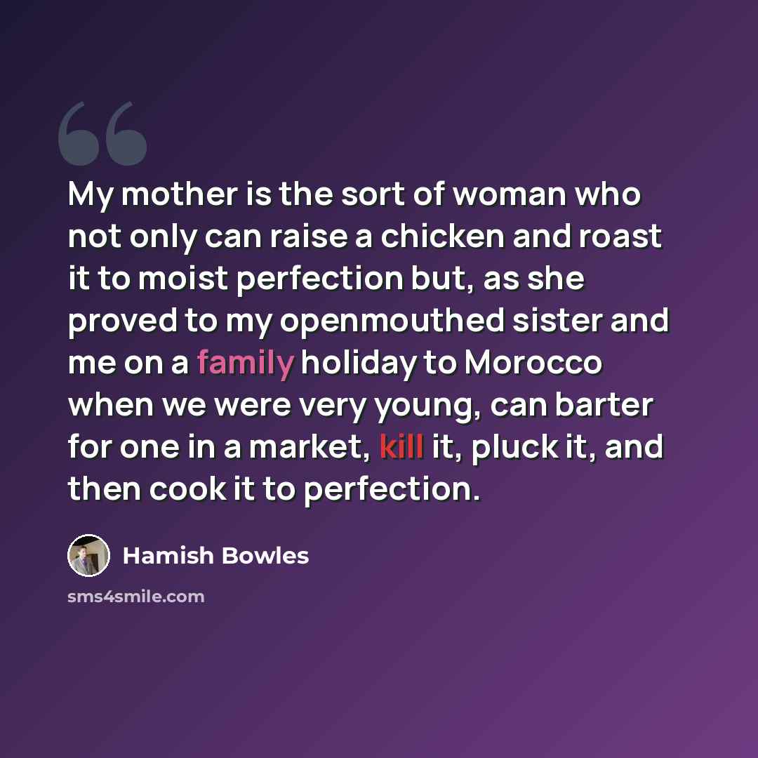 “My mother is the sort of woman who not only can raise a chicken and roast it to moist perfection but, as she proved to my openmouthed sister and me on a family holiday to Morocco when we were very young, can barter for one in a market, kill it, pluck it, and then cook it to perfection.” quote by Hamish Bowles