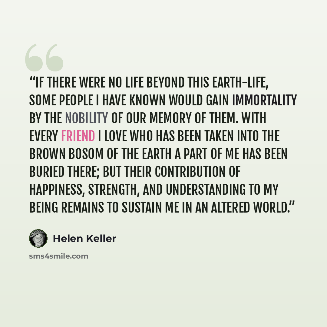 “If there were no life beyond this earth-life, some people I have known would gain immortality by the nobility of our memory of them. With every friend I love who has been taken into the brown bosom of the earth a part of me has been buried there; but their contribution of happiness, strength, and…” quote by Helen Keller
