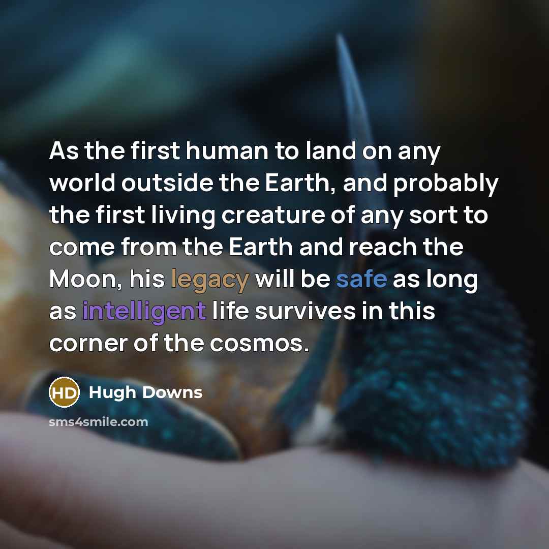 “As the first human to land on any world outside the Earth, and probably the first living creature of any sort to come from the Earth and reach the Moon, his legacy will be safe as long as intelligent life survives in this corner of the cosmos.” quote by Hugh Downs