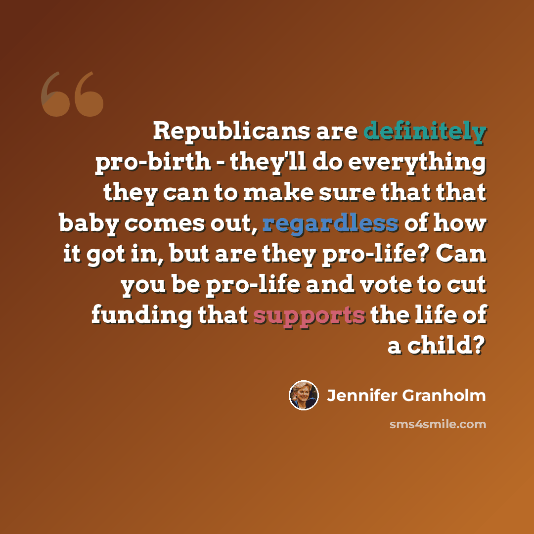 “Republicans are definitely pro-birth - they'll do everything they can to make sure that that baby comes out, regardless of how it got in, but are they pro-life? Can you be pro-life and vote to cut funding that supports the life of a child?” quote by Jennifer Granholm