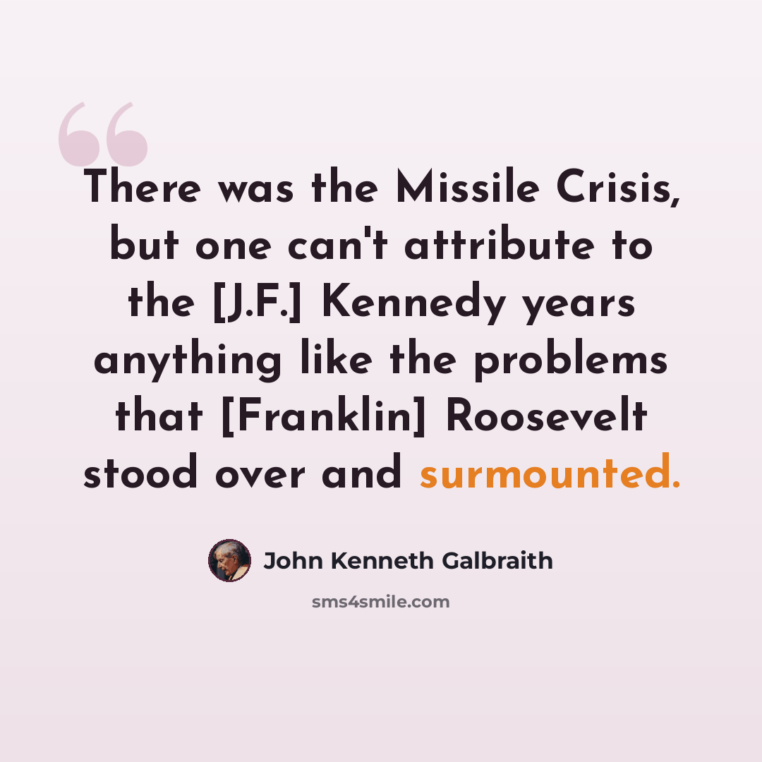 “There was the Missile Crisis, but one can't attribute to the [J.F.] Kennedy years anything like the problems that [Franklin] Roosevelt stood over and surmounted.” quote by John Kenneth Galbraith