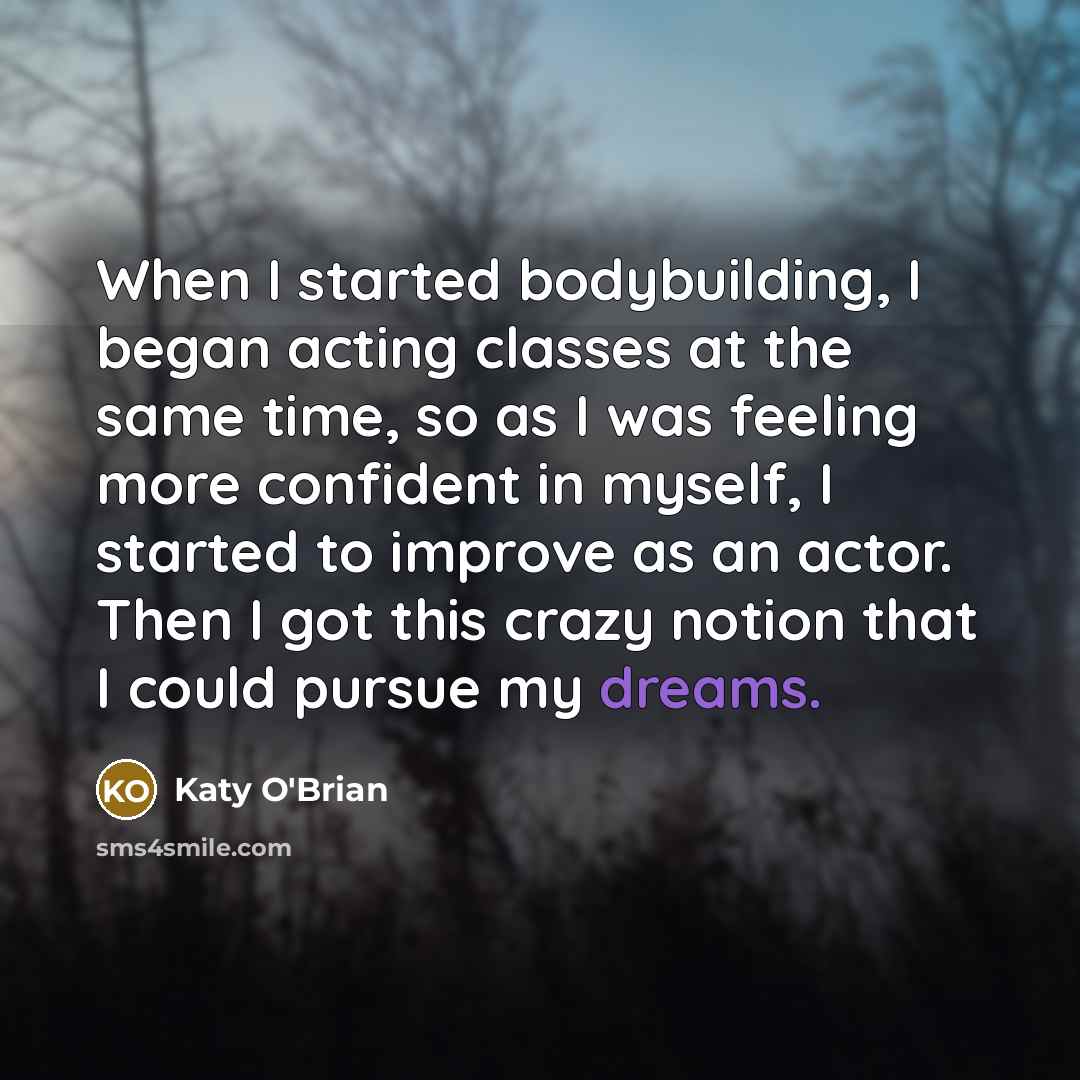 “When I started bodybuilding, I began acting classes at the same time, so as I was feeling more confident in myself, I started to improve as an actor. Then I got this crazy notion that I could pursue my dreams.” quote by Katy O'Brian