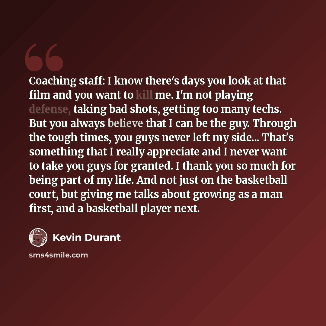 “Coaching staff: I know there's days you look at that film and you want to kill me. I'm not playing defense, taking bad shots, getting too many techs. But you always believe that I can be the guy. Through the tough times, you guys never left my side... That's something that I really appreciate and…” quote by Kevin Durant