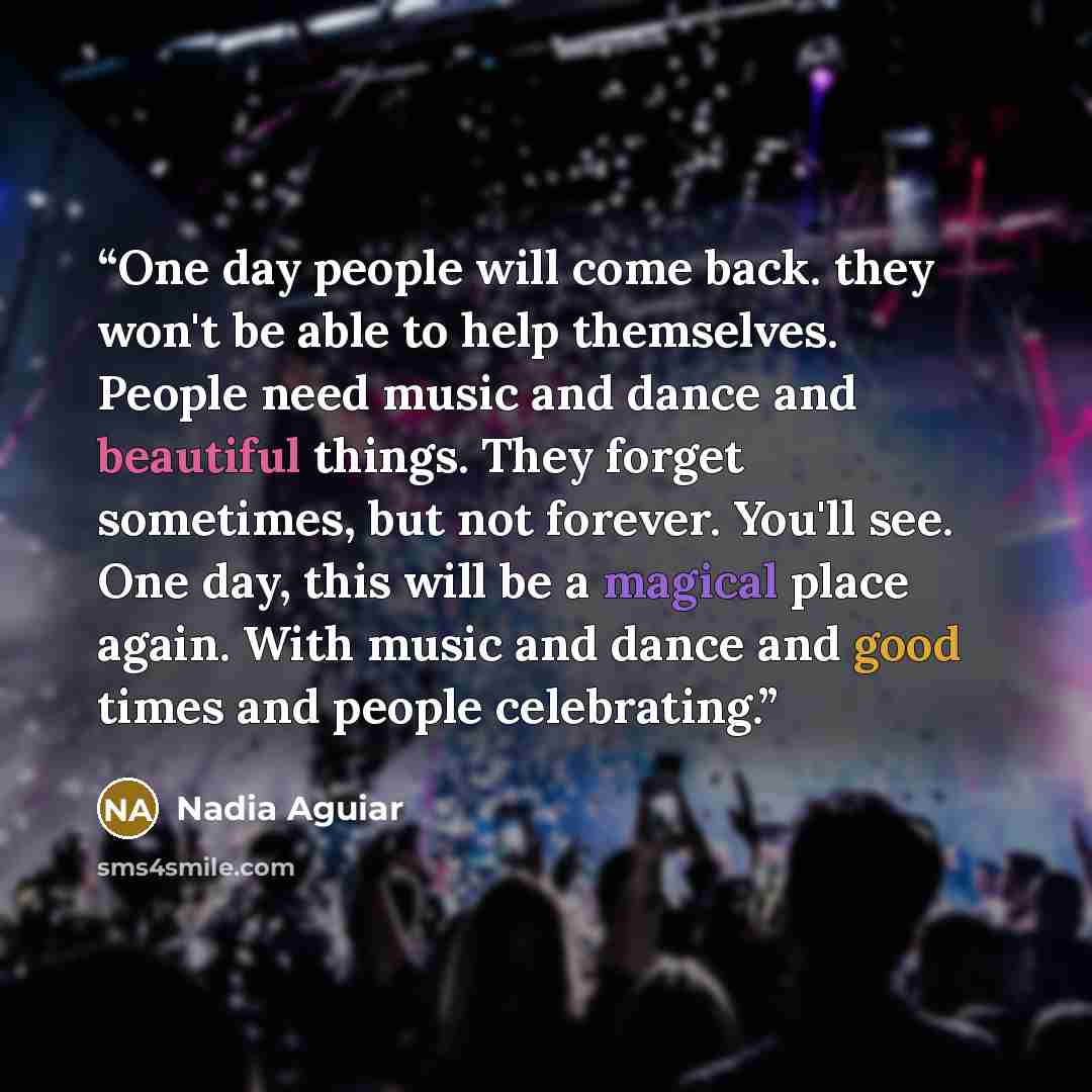 “One day people will come back. they won't be able to help themselves. People need music and dance and beautiful things. They forget sometimes, but not forever. You'll see. One day, this will be a magical place again. With music and dance and good times and people celebrating.” quote by Nadia Aguiar