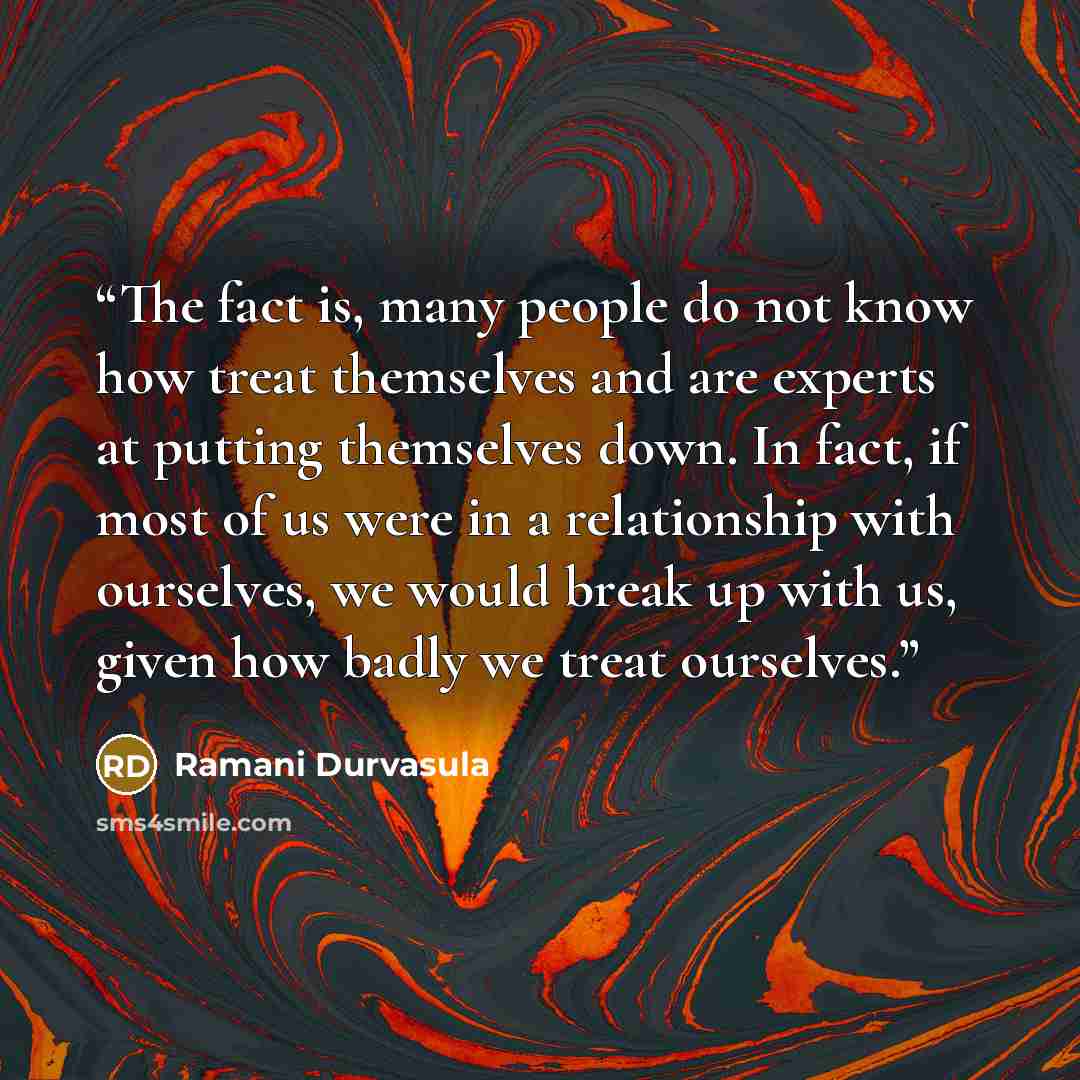 “The fact is, many people do not know how treat themselves and are experts at putting themselves down. In fact, if most of us were in a relationship with ourselves, we would break up with us, given how badly we treat ourselves.” quote by Ramani Durvasula