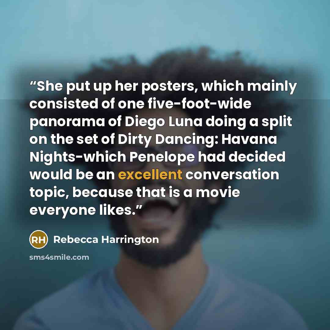 “She put up her posters, which mainly consisted of one five-foot-wide panorama of Diego Luna doing a split on the set of Dirty Dancing: Havana Nights-which Penelope had decided would be an excellent conversation topic, because that is a movie everyone likes.” quote by Rebecca Harrington