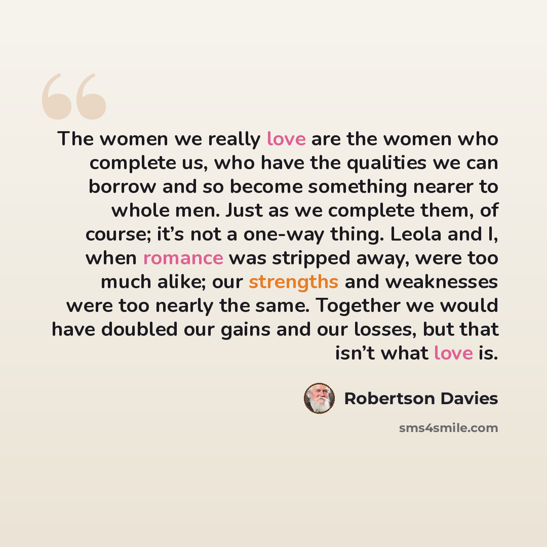 “The women we really love are the women who complete us, who have the qualities we can borrow and so become something nearer to whole men. Just as we complete them, of course; it’s not a one-way thing. Leola and I, when romance was stripped away, were too much alike; our strengths and weaknesses…” quote by Robertson Davies