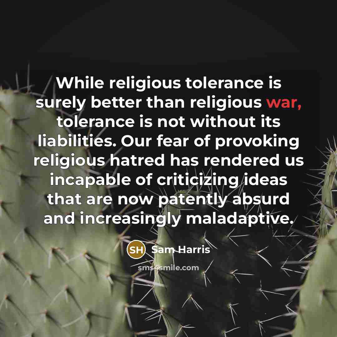 “While religious tolerance is surely better than religious war, tolerance is not without its liabilities. Our fear of provoking religious hatred has rendered us incapable of criticizing ideas that are now patently absurd and increasingly maladaptive.” quote by Sam Harris