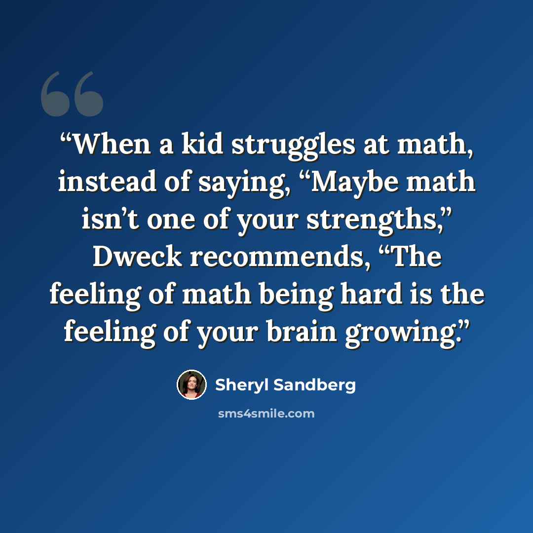 “When a kid struggles at math, instead of saying, “Maybe math isn’t one of your strengths,” Dweck recommends, “The feeling of math being hard is the feeling of your brain growing.” quote by Sheryl Sandberg