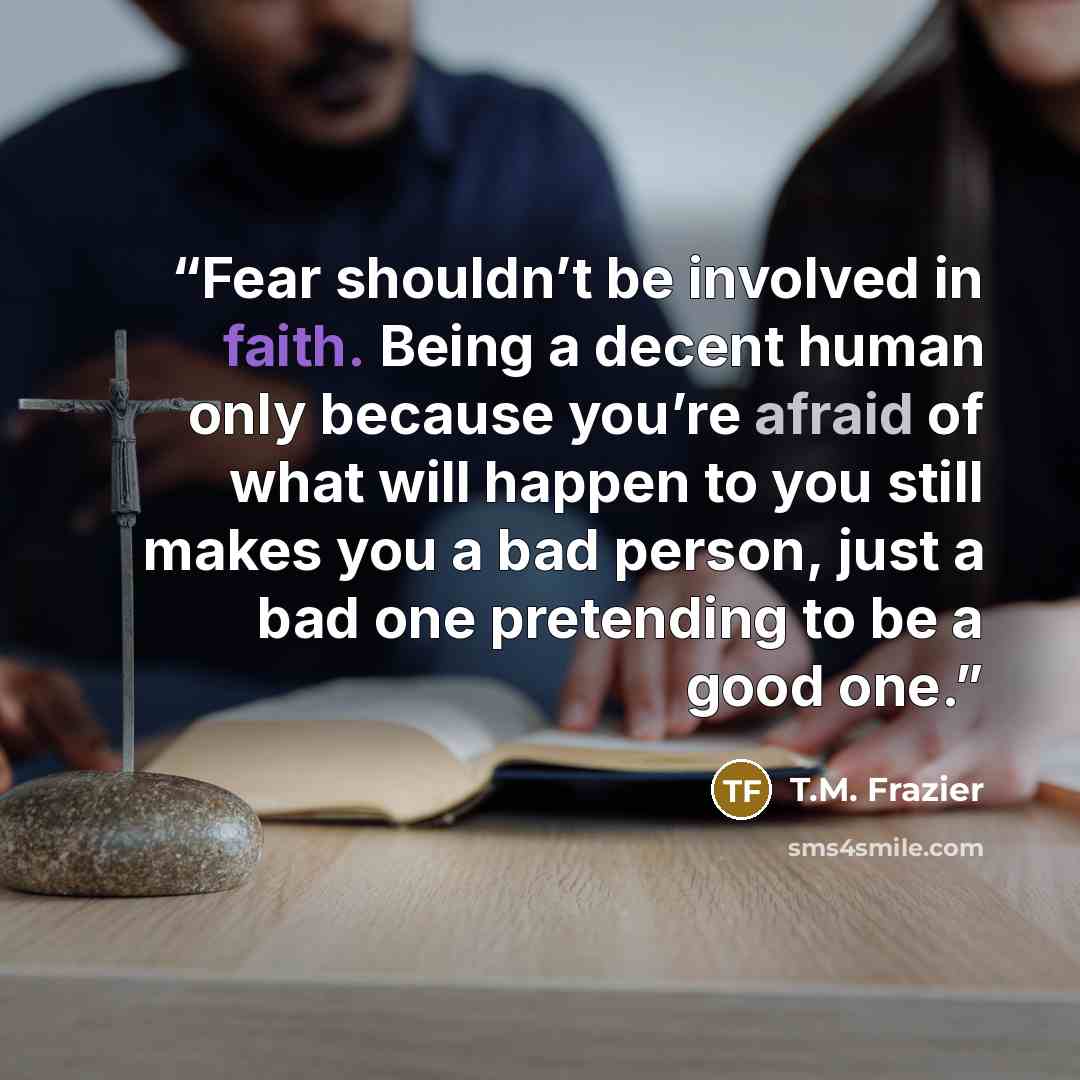 “Fear shouldn’t be involved in faith. Being a decent human only because you’re afraid of what will happen to you still makes you a bad person, just a bad one pretending to be a good one.” quote by T.M. Frazier