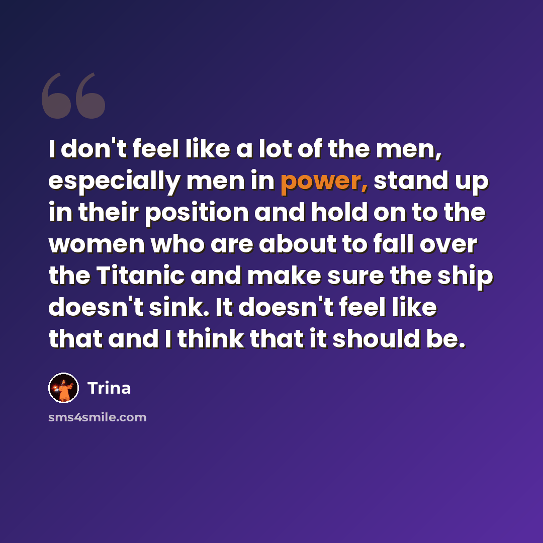 “I don't feel like a lot of the men, especially men in power, stand up in their position and hold on to the women who are about to fall over the Titanic and make sure the ship doesn't sink. It doesn't feel like that and I think that it should be.” quote by Trina