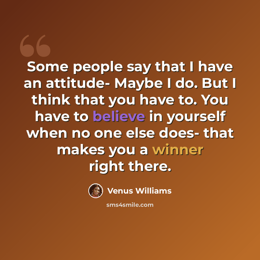 “Some people say that I have an attitude- Maybe I do. But I think that you have to. You have to believe in yourself when no one else does- that makes you a winner right there.” quote by Venus Williams