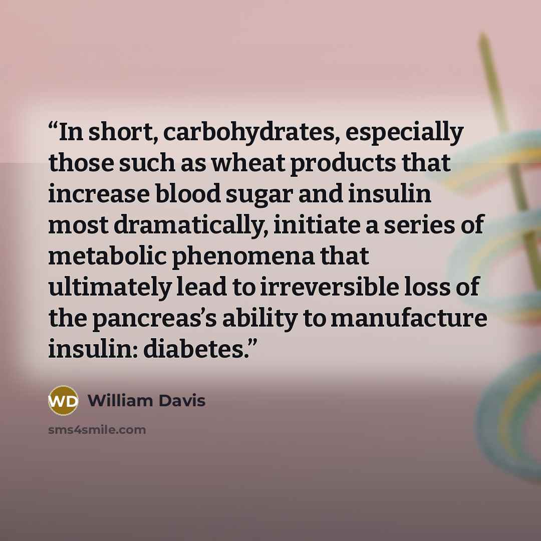 “In short, carbohydrates, especially those such as wheat products that increase blood sugar and insulin most dramatically, initiate a series of metabolic phenomena that ultimately lead to irreversible loss of the pancreas’s ability to manufacture insulin: diabetes.” quote by William Davis