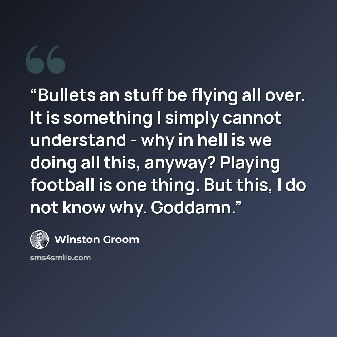 “Bullets an stuff be flying all over. It is something I simply cannot understand - why in hell is we doing all this, anyway? Playing football is one thing. But this, I do not know why. Goddamn.” quote by Winston Groom