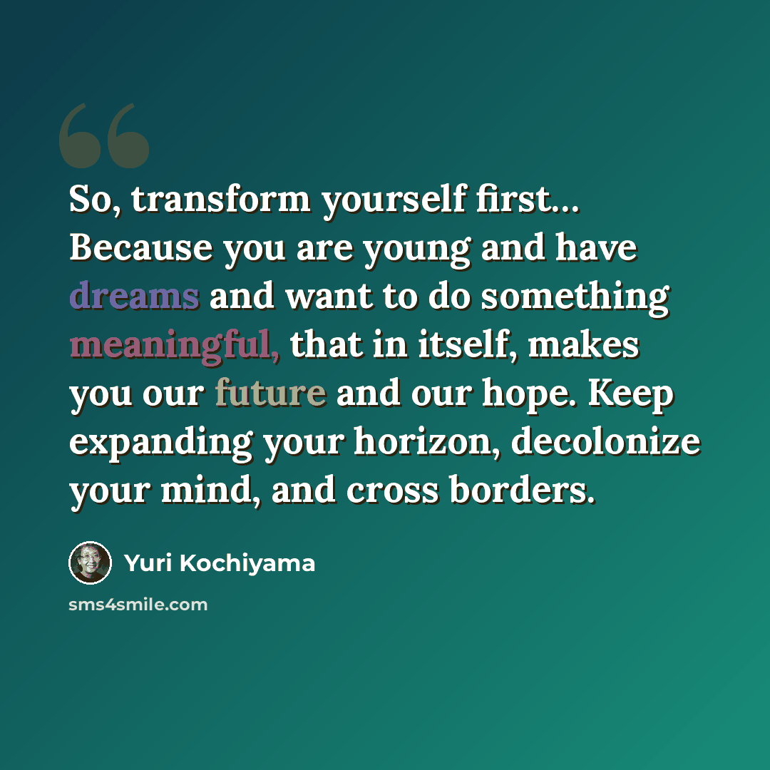 “So, transform yourself first… Because you are young and have dreams and want to do something meaningful, that in itself, makes you our future and our hope. Keep expanding your horizon, decolonize your mind, and cross borders.” quote by Yuri Kochiyama