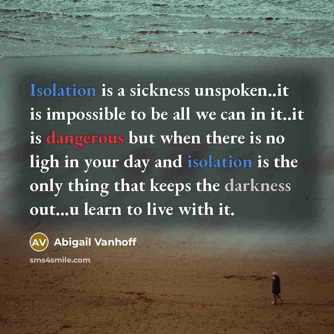 “Isolation is a sickness unspoken..it is impossible to be all we can in it..it is dangerous but when there is no ligh in your day and isolation is the only thing that keeps the darkness out...u learn to live with it.” quote by Abigail Vanhoff