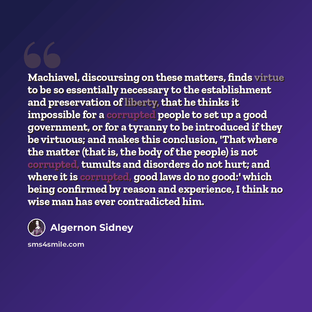 “Machiavel, discoursing on these matters, finds virtue to be so essentially necessary to the establishment and preservation of liberty, that he thinks it impossible for a corrupted people to set up a good government, or for a tyranny to be introduced if they be virtuous; and makes this conclusion…” quote by Algernon Sidney