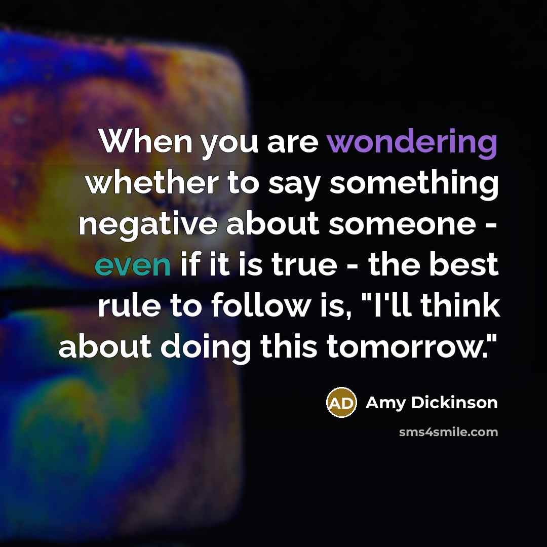 “When you are wondering whether to say something negative about someone - even if it is true - the best rule to follow is, "I'll think about doing this tomorrow."” quote by Amy Dickinson