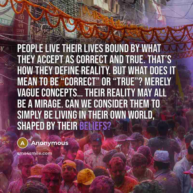 “People live their lives bound by what they accept as correct and true. That’s how they define Reality. But what does it mean to be “correct” or “true”? Merely vague concepts… Their Reality may all be a mirage. Can we consider them to simply be living in their own world, shaped by their beliefs?” quote by Anonymous