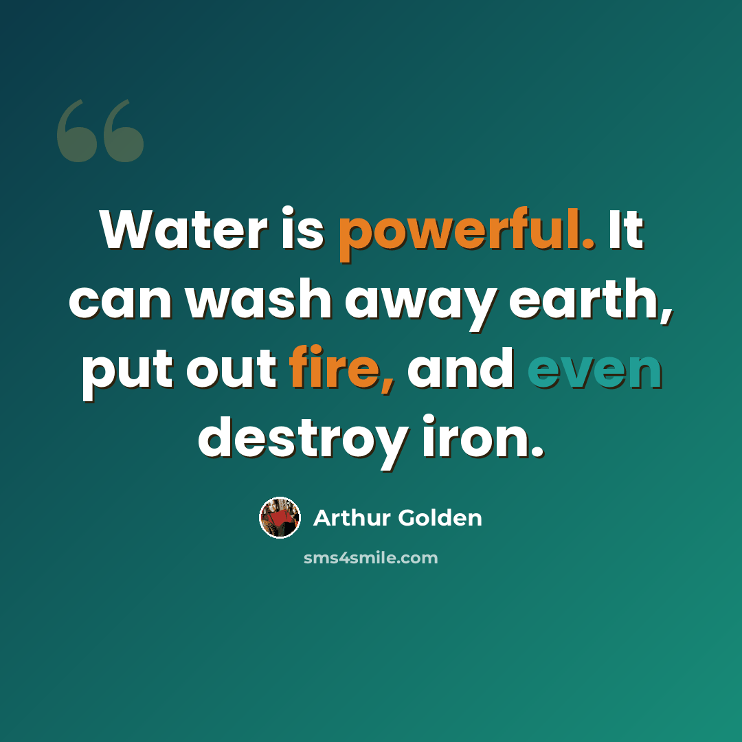 “Water is powerful. It can wash away earth, put out fire, and even destroy iron.” quote by Arthur Golden