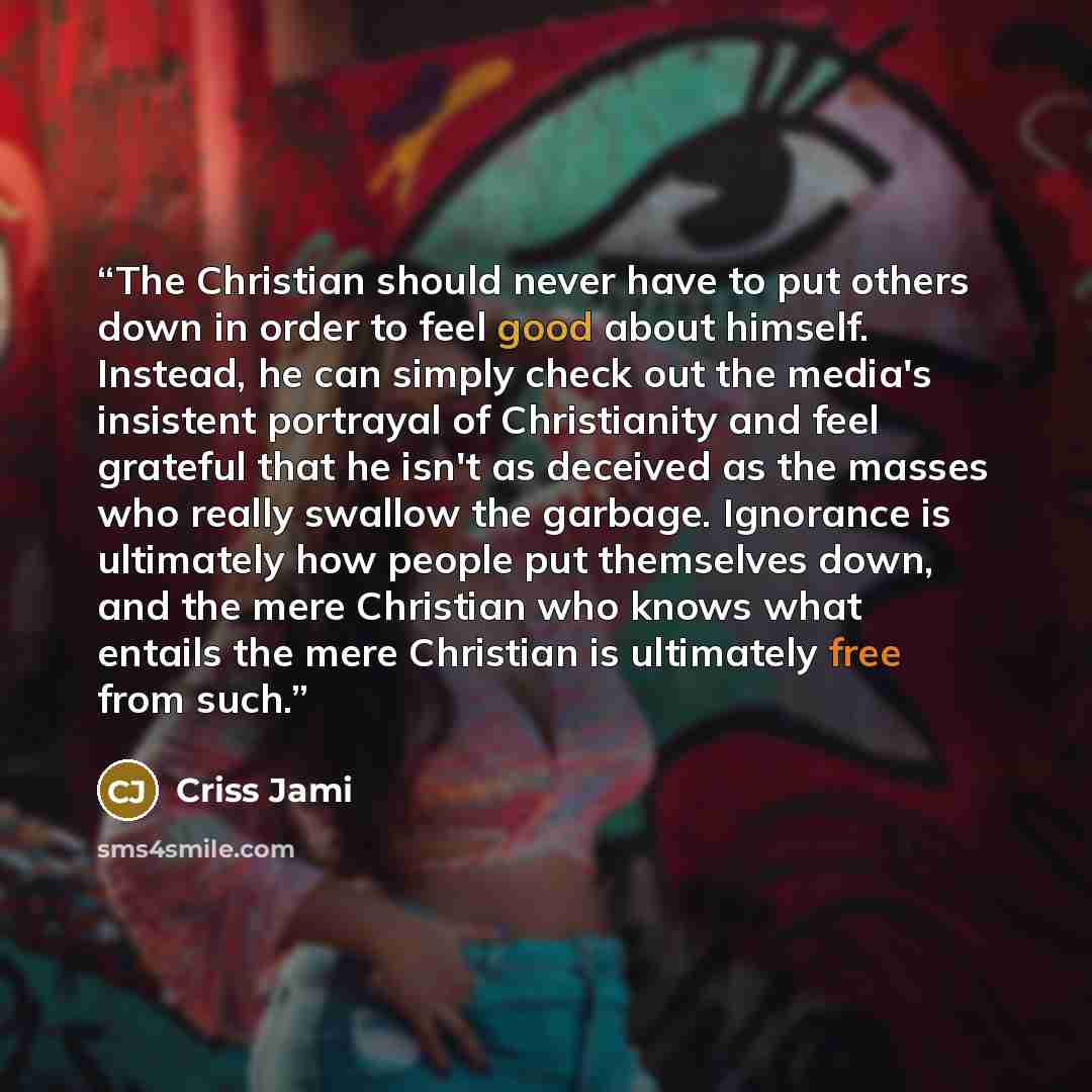 “The Christian should never have to put others down in order to feel good about himself. Instead, he can simply check out the media's insistent portrayal of Christianity and feel grateful that he isn't as deceived as the masses who really swallow the garbage. Ignorance is ultimately how people put…” quote by Criss Jami