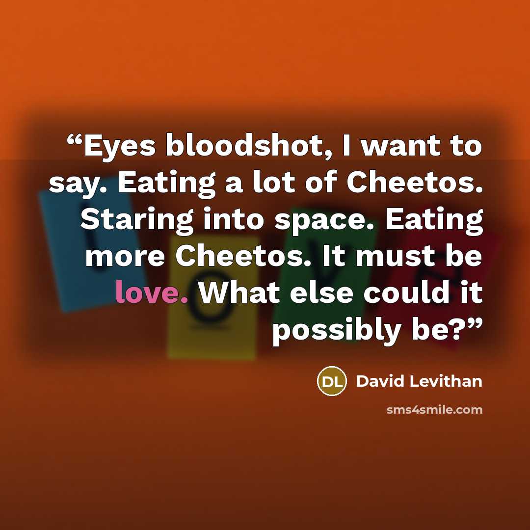 “Eyes bloodshot, I want to say. Eating a lot of Cheetos. Staring into space. Eating more Cheetos. It must be love. What else could it possibly be?” quote by David Levithan