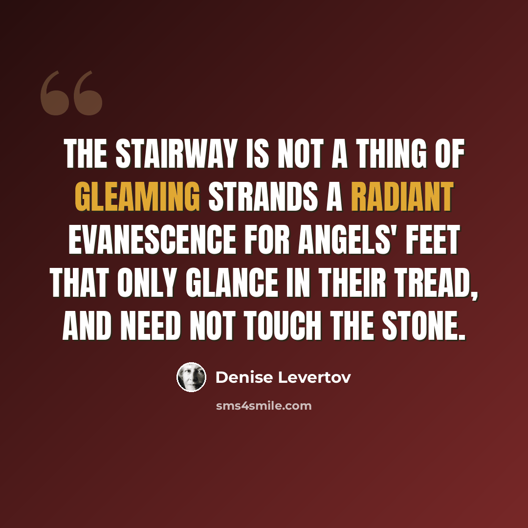“The stairway is not a thing of gleaming strands a radiant evanescence for angels' feet that only glance in their tread, and need not touch the stone.” quote by Denise Levertov