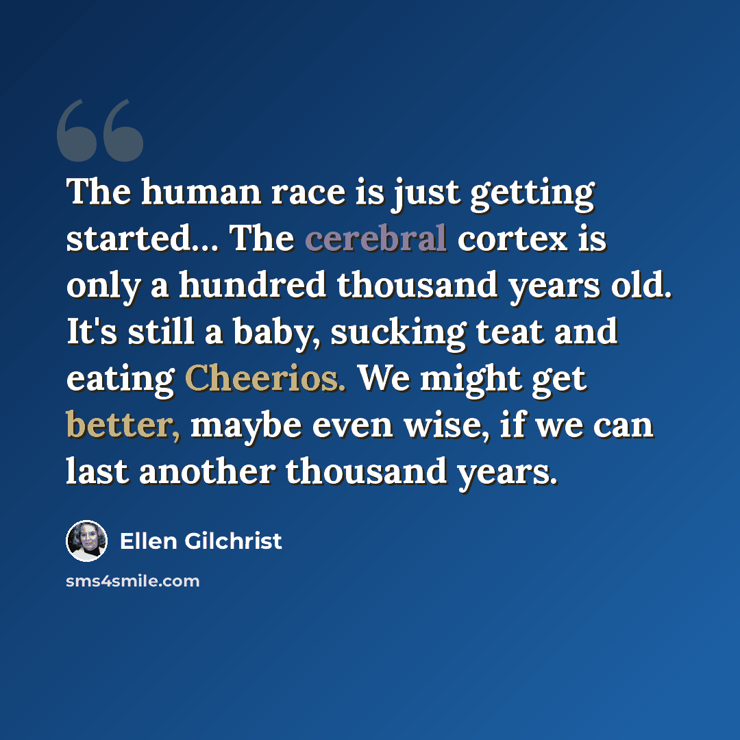 “The human race is just getting started… The cerebral cortex is only a hundred thousand years old. It's still a baby, sucking teat and eating Cheerios. We might get better, maybe even wise, if we can last another thousand years.” quote by Ellen Gilchrist