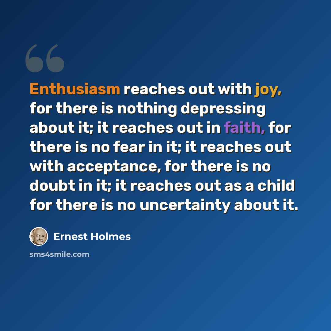 “Enthusiasm reaches out with joy, for there is nothing depressing about it; it reaches out in faith, for there is no fear in it; it reaches out with acceptance, for there is no doubt in it; it reaches out as a child for there is no uncertainty about it.” quote by Ernest Holmes