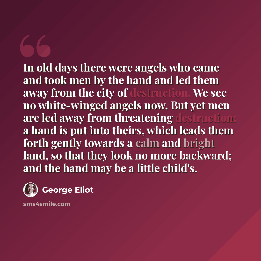 “In old days there were angels who came and took men by the hand and led them away from the city of destruction. We see no white-winged angels now. But yet men are led away from threatening destruction: a hand is put into theirs, which leads them forth gently towards a calm and bright land, so that…” quote by George Eliot