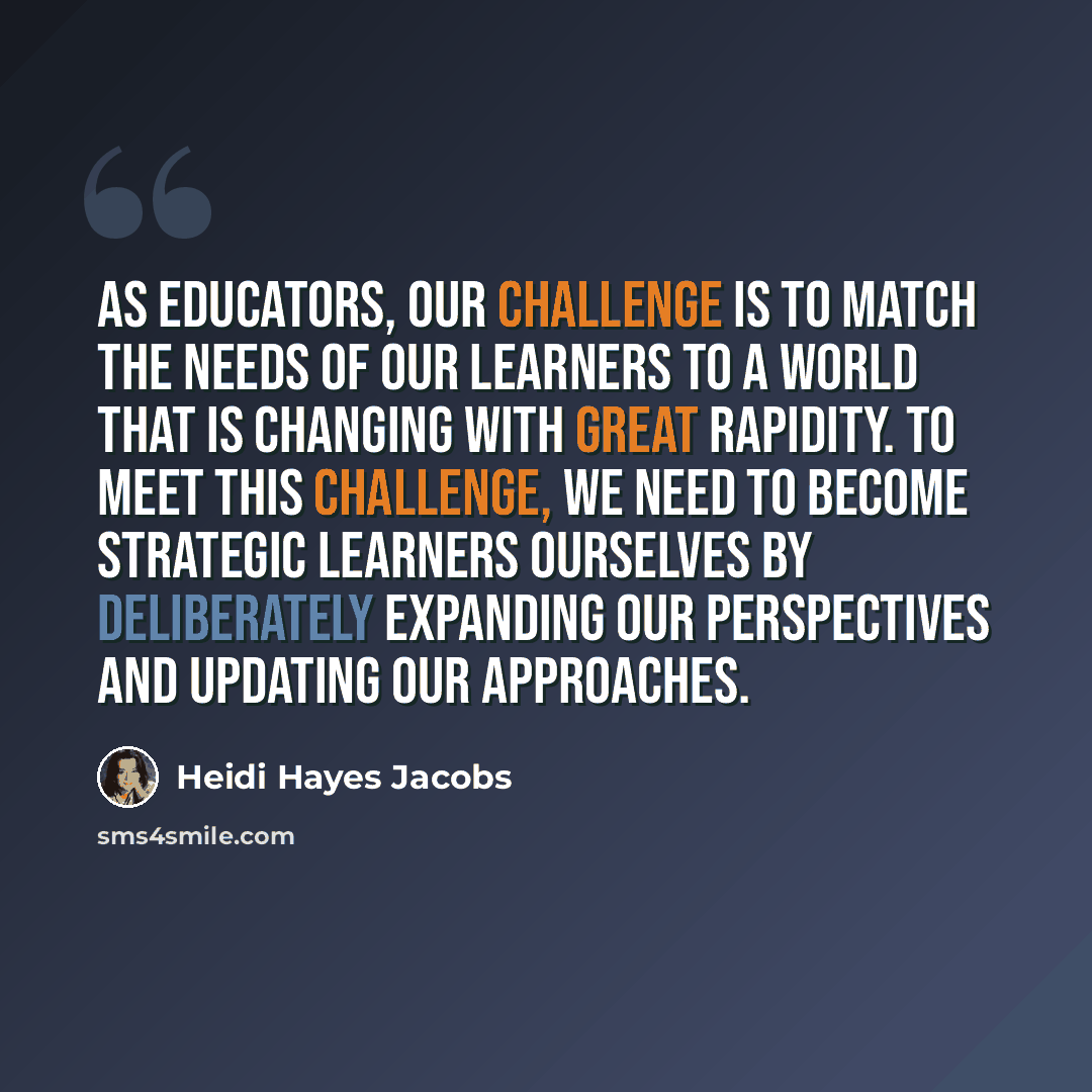 “As educators, our challenge is to match the needs of our learners to a world that is changing with great rapidity. To meet this challenge, we need to become strategic learners ourselves by deliberately expanding our perspectives and updating our approaches.” quote by Heidi Hayes Jacobs