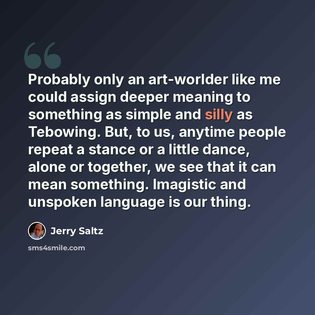 “Probably only an art-worlder like me could assign deeper meaning to something as simple and silly as Tebowing. But, to us, anytime people repeat a stance or a little dance, alone or together, we see that it can mean something. Imagistic and unspoken language is our thing.” quote by Jerry Saltz