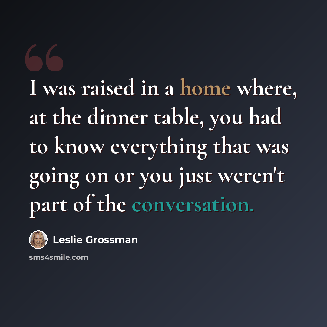 “I was raised in a home where, at the dinner table, you had to know everything that was going on or you just weren't part of the conversation.” quote by Leslie Grossman